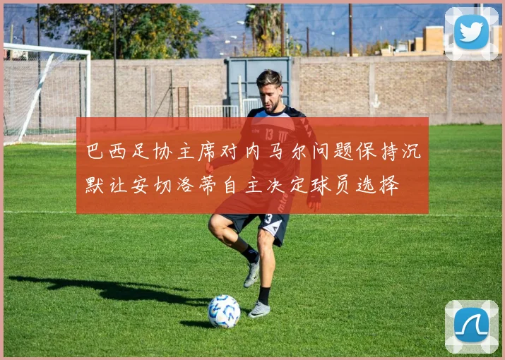巴西足协主席对内马尔问题保持沉默让安切洛蒂自主决定球员选择