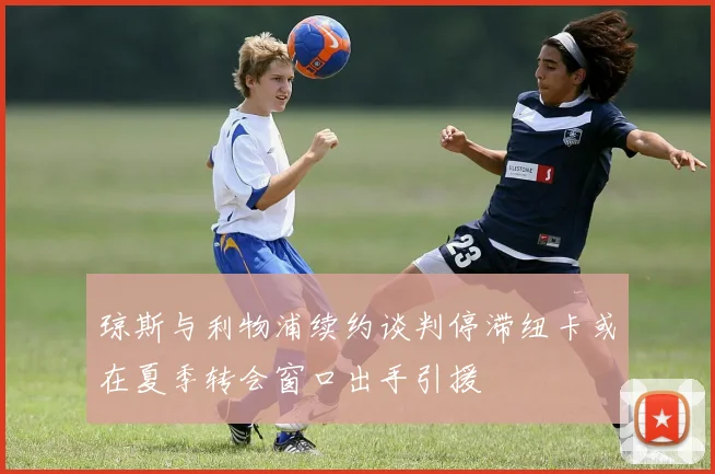 琼斯与利物浦续约谈判停滞纽卡或在夏季转会窗口出手引援