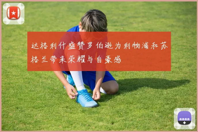 达格利什盛赞罗伯逊为利物浦和苏格兰带来荣耀与自豪感
