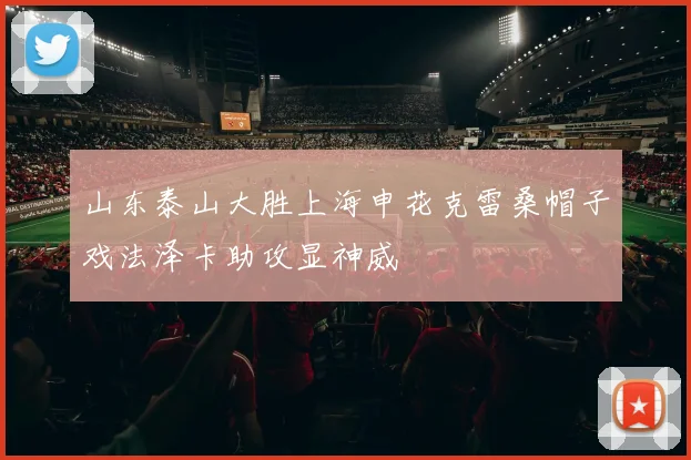 山东泰山大胜上海申花克雷桑帽子戏法泽卡助攻显神威