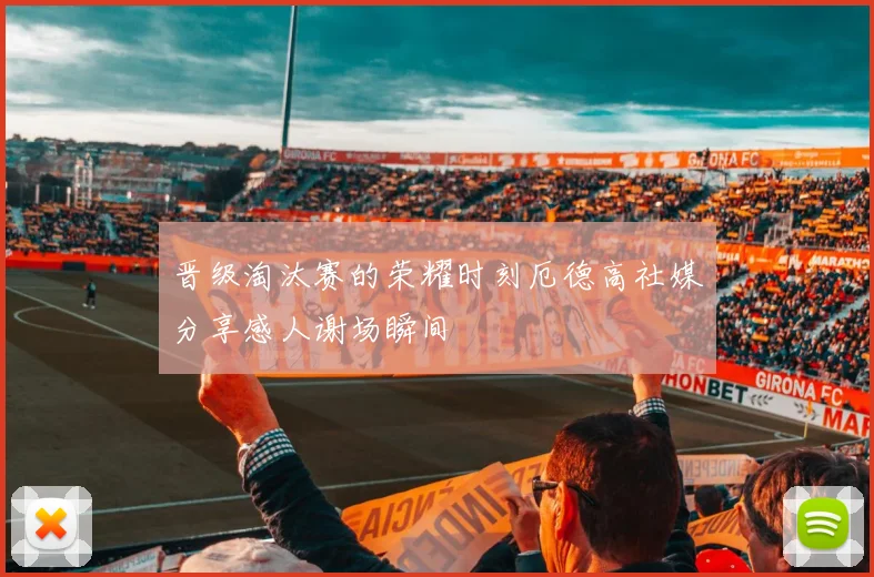 晋级淘汰赛的荣耀时刻厄德高社媒分享感人谢场瞬间