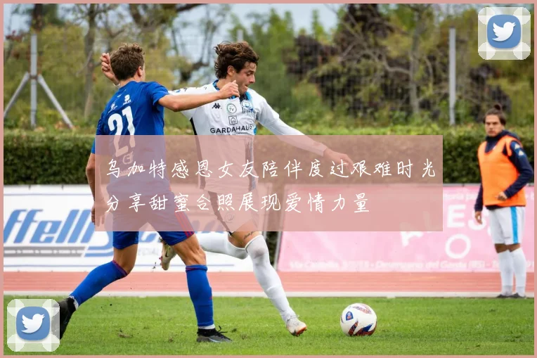 乌加特感恩女友陪伴度过艰难时光分享甜蜜合照展现爱情力量