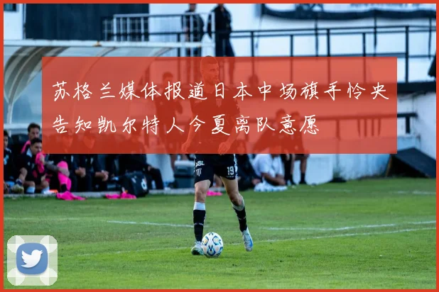 苏格兰媒体报道日本中场旗手怜央告知凯尔特人今夏离队意愿