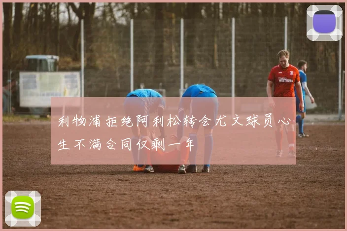 利物浦拒绝阿利松转会尤文球员心生不满合同仅剩一年