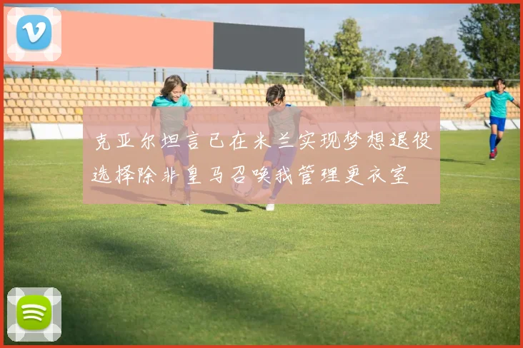 克亚尔坦言已在米兰实现梦想退役选择除非皇马召唤我管理更衣室